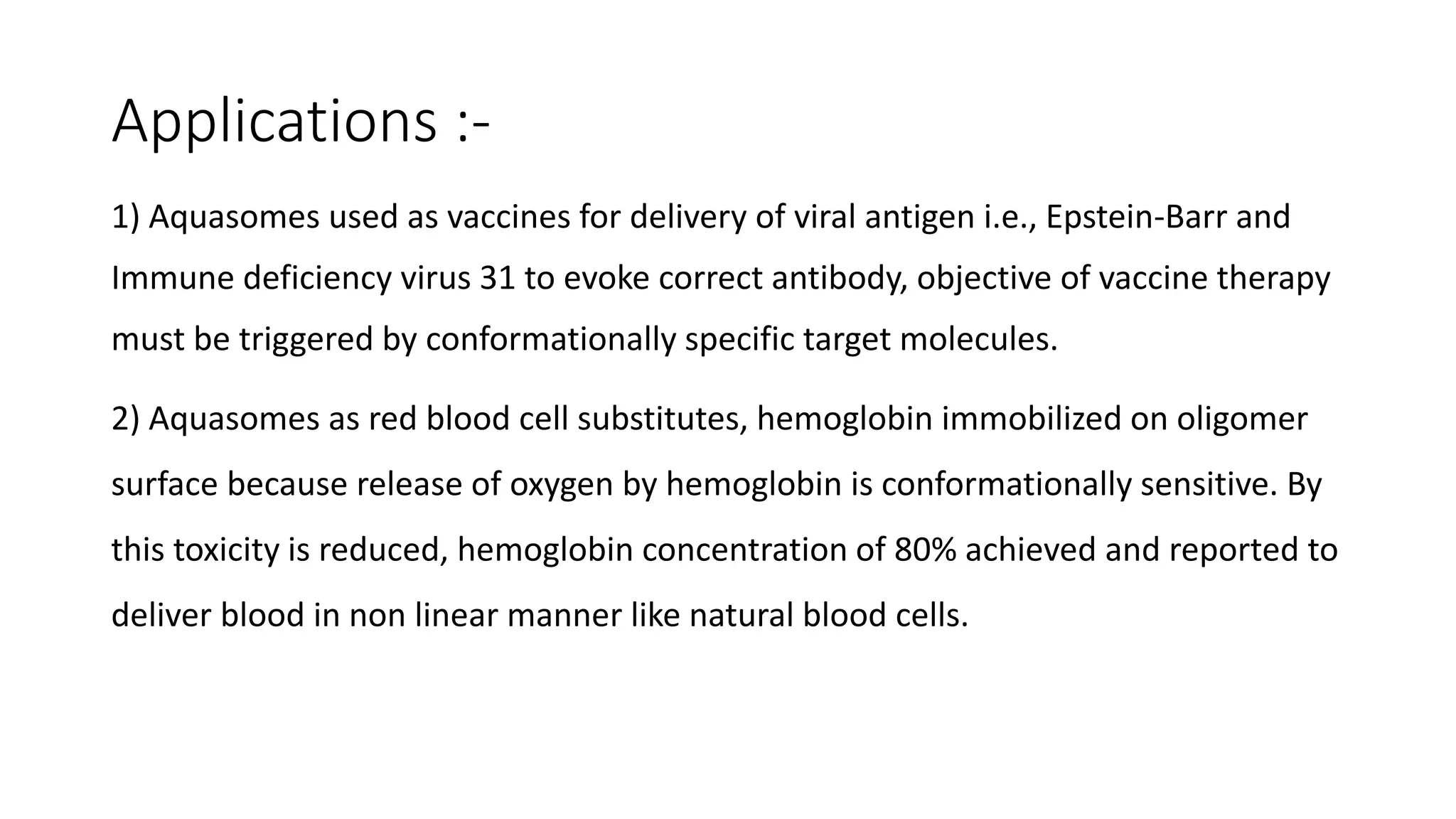 Applications :-
1) Aquasomes used as vaccines for delivery of viral antigen i.e., Epstein-Barr and
Immune deficiency virus 31 to evoke correct antibody, objective of vaccine therapy
must be triggered by conformationally specific target molecules.
2) Aquasomes as red blood cell substitutes, hemoglobin immobilized on oligomer
surface because release of oxygen by hemoglobin is conformationally sensitive. By
this toxicity is reduced, hemoglobin concentration of 80% achieved and reported to
deliver blood in non linear manner like natural blood cells.
 