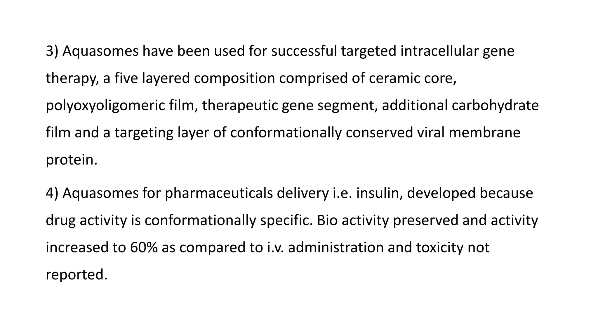 3) Aquasomes have been used for successful targeted intracellular gene
therapy, a five layered composition comprised of ceramic core,
polyoxyoligomeric film, therapeutic gene segment, additional carbohydrate
film and a targeting layer of conformationally conserved viral membrane
protein.
4) Aquasomes for pharmaceuticals delivery i.e. insulin, developed because
drug activity is conformationally specific. Bio activity preserved and activity
increased to 60% as compared to i.v. administration and toxicity not
reported.
 