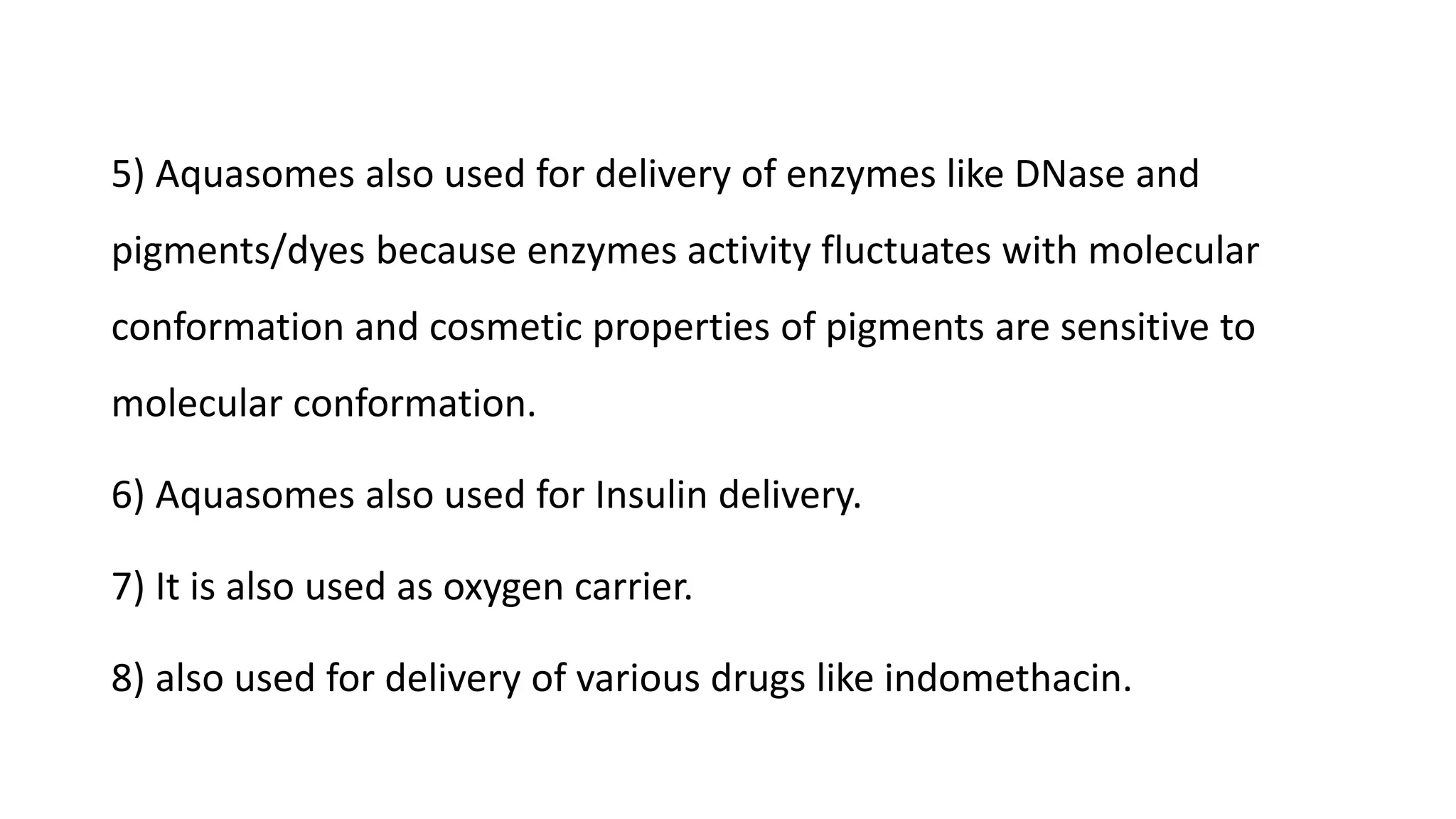 5) Aquasomes also used for delivery of enzymes like DNase and
pigments/dyes because enzymes activity fluctuates with molecular
conformation and cosmetic properties of pigments are sensitive to
molecular conformation.
6) Aquasomes also used for Insulin delivery.
7) It is also used as oxygen carrier.
8) also used for delivery of various drugs like indomethacin.
 