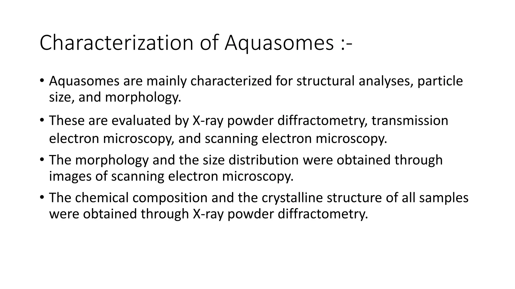 Characterization of Aquasomes :-
• Aquasomes are mainly characterized for structural analyses, particle
size, and morphology.
• These are evaluated by X-ray powder diffractometry, transmission
electron microscopy, and scanning electron microscopy.
• The morphology and the size distribution were obtained through
images of scanning electron microscopy.
• The chemical composition and the crystalline structure of all samples
were obtained through X-ray powder diffractometry.
 