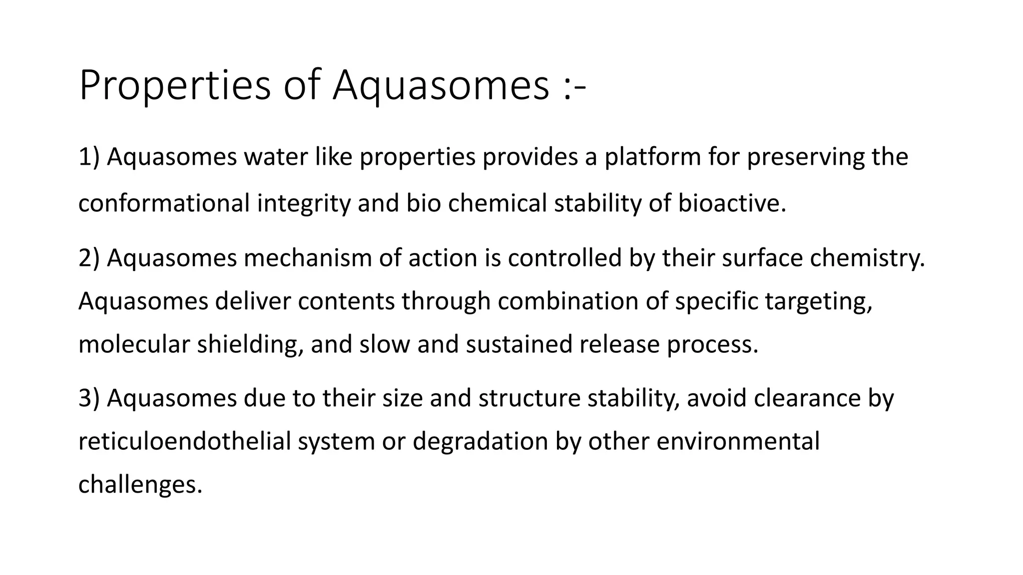 Properties of Aquasomes :-
1) Aquasomes water like properties provides a platform for preserving the
conformational integrity and bio chemical stability of bioactive.
2) Aquasomes mechanism of action is controlled by their surface chemistry.
Aquasomes deliver contents through combination of specific targeting,
molecular shielding, and slow and sustained release process.
3) Aquasomes due to their size and structure stability, avoid clearance by
reticuloendothelial system or degradation by other environmental
challenges.
 