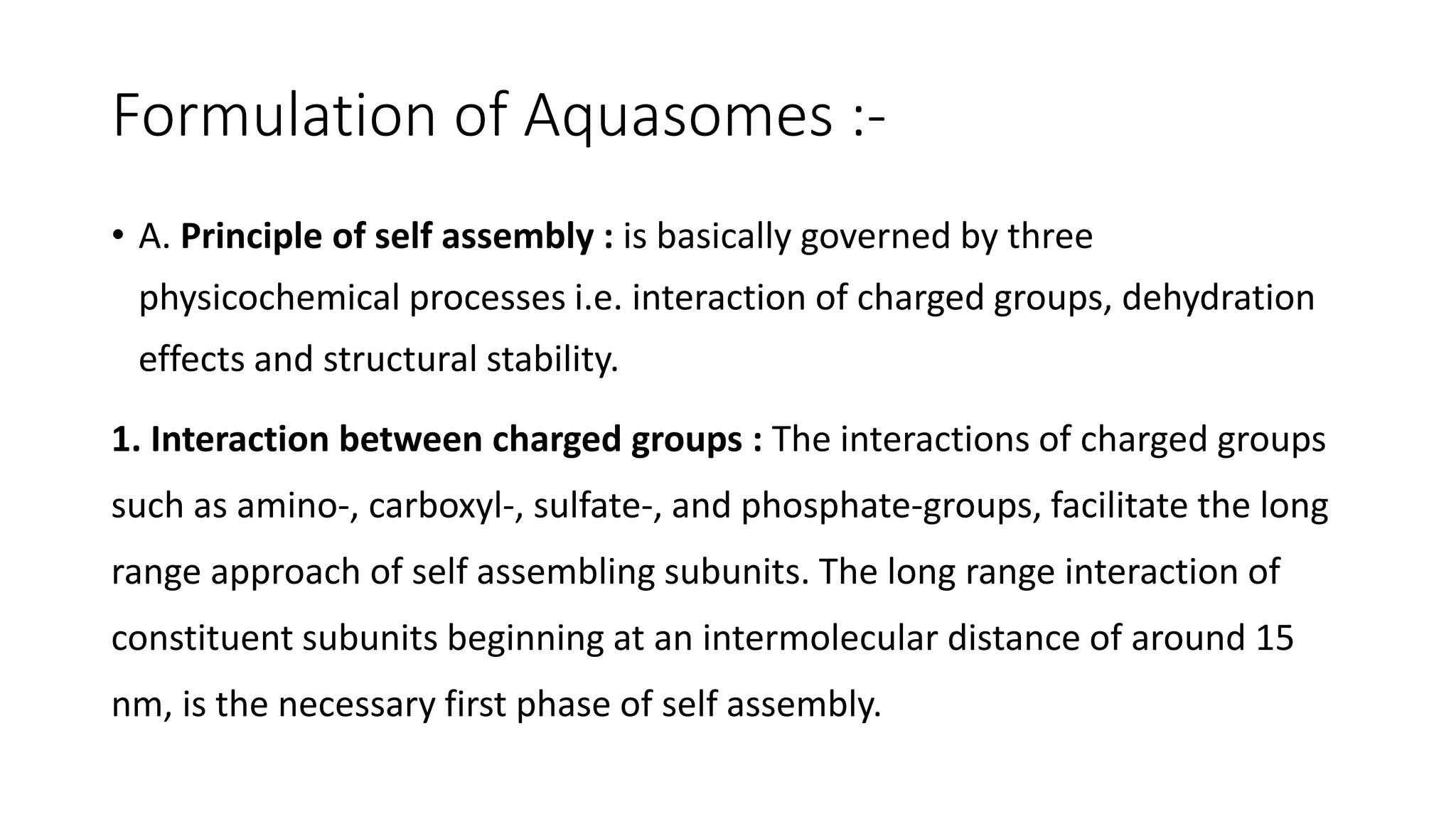 Formulation of Aquasomes :-
• A. Principle of self assembly : is basically governed by three
physicochemical processes i.e. interaction of charged groups, dehydration
effects and structural stability.
1. Interaction between charged groups : The interactions of charged groups
such as amino-, carboxyl-, sulfate-, and phosphate-groups, facilitate the long
range approach of self assembling subunits. The long range interaction of
constituent subunits beginning at an intermolecular distance of around 15
nm, is the necessary first phase of self assembly.
 