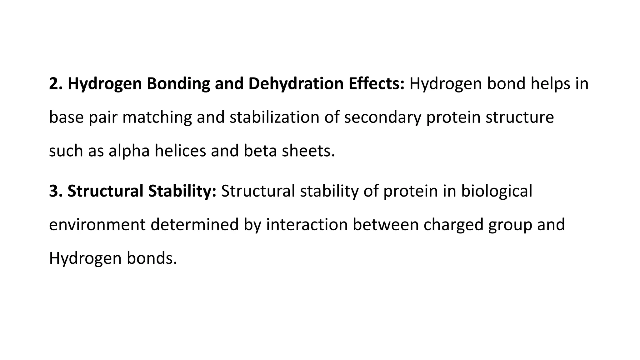2. Hydrogen Bonding and Dehydration Effects: Hydrogen bond helps in
base pair matching and stabilization of secondary protein structure
such as alpha helices and beta sheets.
3. Structural Stability: Structural stability of protein in biological
environment determined by interaction between charged group and
Hydrogen bonds.
 