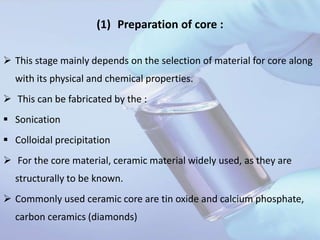 (1) Preparation of core :
 This stage mainly depends on the selection of material for core along
with its physical and chemical properties.
 This can be fabricated by the :
 Sonication
 Colloidal precipitation
 For the core material, ceramic material widely used, as they are
structurally to be known.
 Commonly used ceramic core are tin oxide and calcium phosphate,
carbon ceramics (diamonds)
 