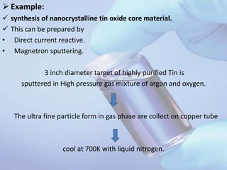  Example:
 synthesis of nanocrystalline tin oxide core material.
 This can be prepared by
• Direct current reactive.
• Magnetron sputtering.
3 inch diameter target of highly purified Tin is
sputtered in High pressure gas mixture of argon and oxygen.
The ultra fine particle form in gas phase are collect on copper tube
cool at 700K with liquid nitrogen.
 
