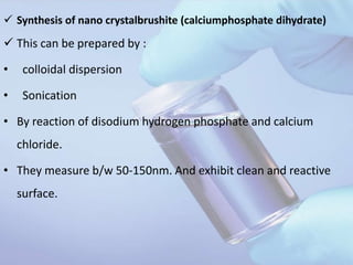  Synthesis of nano crystalbrushite (calciumphosphate dihydrate)
 This can be prepared by :
• colloidal dispersion
• Sonication
• By reaction of disodium hydrogen phosphate and calcium
chloride.
• They measure b/w 50-150nm. And exhibit clean and reactive
surface.
 