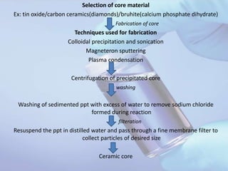 Selection of core material
Ex: tin oxide/carbon ceramics(diamonds)/bruhite(calcium phosphate dihydrate)
Fabrication of core
Techniques used for fabrication
Colloidal precipitation and sonication
Magneteron sputtering
Plasma condensation
Centrifugation of precipitated core
washing
Washing of sedimented ppt with excess of water to remove sodium chloride
formed during reaction
filteration
Resuspend the ppt in distilled water and pass through a fine membrane filter to
collect particles of desired size
Ceramic core
 