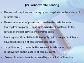 (2) Carbohydrate Coating
• The second step involves coating by carbohydrate on the surface of
ceramic cores.
• There are number of processes to enable the carbohydrate
(polyhydroxy oligomers) coating to adsorb epitaxially on to the
surface of the nanocrystalline ceramic cores.
• Process generally entail addition of poly hydroxy oligomer into an
aqueous dispersion of cores under sonication.
• Lyophilization (to promote the irreversible adsorption of
carbohydrate on the surface of ceramic core).
• Excess of carbohydrate is removed by stir cell ultrafilteration.
 