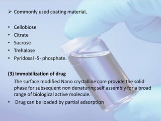  Commonly used coating material,
• Cellobiose
• Citrate
• Sucrose
• Trehalose
• Pyridoxal -5- phosphate.
(3) Immobilization of drug
The surface modified Nano crystalline core provide the solid
phase for subsequent non denaturing self assembly for a broad
range of biological active molecule.
• Drug can be loaded by partial adsorption
 