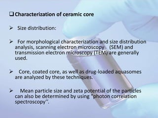 Characterization of ceramic core
 Size distribution:
 For morphological characterization and size distribution
analysis, scanning electron microscopy (SEM) and
transmission electron microscopy (TEM) are generally
used.
 Core, coated core, as well as drug-loaded aquasomes
are analyzed by these techniques.
 Mean particle size and zeta potential of the particles
can also be determined by using “photon correlation
spectroscopy’’.
 