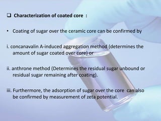  Characterization of coated core :
• Coating of sugar over the ceramic core can be confirmed by
i. concanavalin A-induced aggregation method (determines the
amount of sugar coated over core) or
ii. anthrone method (Determines the residual sugar unbound or
residual sugar remaining after coating).
iii. Furthermore, the adsorption of sugar over the core can also
be confirmed by measurement of zeta potential.
 