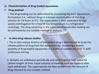  Characterization of drug-loaded aquasomes
 Drug payload
i. The drug loading can be determined by incubating the basic aquasomes
formulation (i.e., without drug) in a known concentration of the drug
solution for 24 hours at 4°C. The supernatant is then separated by high-
speed centrifugation for 1 hour at low temperature in a refrigerated
centrifuge. The drug remaining in the supernatant liquid after loading can
be estimated by any suitable method of analysis.
 In vitro drug release studies
i. The in vitro release kinetics of the loaded drug is determined to study the
release pattern of drug from the aquasomes by incubating a known
quantity of drug-loaded aquasomes in a buffer of suitable pH at 37 °C with
continuous stirring.
ii. Samples are withdrawn periodically and centrifuged at high speed for
certain lengths of time. Equal volumes of medium must be replaced after
each withdrawal. The supernatants are then analyzed for the amount of
drug released by any suitable method .
 