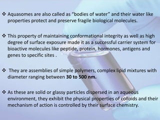  Aquasomes are also called as “bodies of water” and their water like
properties protect and preserve fragile biological molecules.
 This property of maintaining conformational integrity as well as high
degree of surface exposure made it as a successful carrier system for
bioactive molecules like peptide, protein, hormones, antigens and
genes to specific sites .
 They are assemblies of simple polymers, complex lipid mixtures with
diameter ranging between 30 to 500 nm.
 As these are solid or glassy particles dispersed in an aqueous
environment, they exhibit the physical properties of colloids and their
mechanism of action is controlled by their surface chemistry.
 