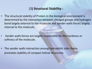 (3) Structural Stability :
• The structural stability of Protein in the biological environment is
determined by the interaction between charged groups and hydrogen
bond largely external to the molecule and vander walls forces largely
internal to the molecule.
• Vander walls forces are largely responsible for the hardness or
softness of the molecule.
• The vander walls interaction among hydrophilic side chains
promotes stability of compact helical structures
 