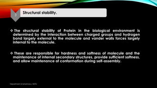  The structural stability of Protein in the biological environment is
determined by the interaction between charged groups and hydrogen
bond largely external to the molecule and vander walls forces largely
internal to the molecule.
 These are responsible for hardness and softness of molecule and the
maintenance of internal secondary structures, provide sufficient softness,
and allow maintenance of conformation during self-assembly.
3
Structural stability.
Department of pharmacy, ADTU
 