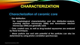 Characterization of ceramic core
Size distribution:
For morphological characterization and size distribution analysis,
scanning electron microscopy (SEM) and transmission electron
microscopy (TEM) are generally used.
Core, coated core, as well as drug-loaded aquasomes are analyzed
by these techniques.
Mean particle size and zeta potential of the particles can also be
determined by using photon correlation spectroscopy
CHARACTERIZATION
Department of pharmacy, ADTU
 