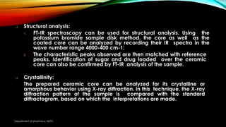  Structural analysis:
1. FT-IR spectroscopy can be used for structural analysis. Using the
potassium bromide sample disk method, the core as well as the
coated core can be analyzed by recording their IR spectra in the
wave number range 4000-400 cm-1;
2. The characteristic peaks observed are then matched with reference
peaks. Identification of sugar and drug loaded over the ceramic
core can also be confirmed by FT-IR analysis of the sample.
 Crystallinity:
The prepared ceramic core can be analyzed for its crystalline or
amorphous behavior using X-ray diffraction. In this technique, the X-ray
diffraction pattern of the sample is compared with the standard
diffractogram, based on which the interpretations are made.
Department of pharmacy, ADTU
 