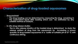 Characterization of drug-loaded aquasomes
 Drug payload
• The drug loading can be determined by measuring the drug remaining in
the supernatant liquid after loading which can be estimated by any
suitable method of analysis.
 In vitro drug release studies
 The in vitro release kinetics of the loaded drug is determined to study the
release pattern of drug from the aquasomes by incubating a known
quantity of drug-loaded aquasomes in a buffer of suitable pH at 37 °C with
continuous stirring.
Department of pharmacy, ADTU
 