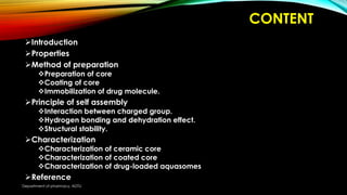 CONTENT
Introduction
Properties
Method of preparation
Preparation of core
Coating of core
Immobilization of drug molecule.
Principle of self assembly
Interaction between charged group.
Hydrogen bonding and dehydration effect.
Structural stability.
Characterization
Characterization of ceramic core
Characterization of coated core
Characterization of drug-loaded aquasomes
Reference
Department of pharmacy, ADTU
 