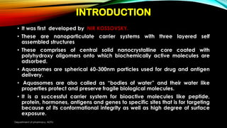 INTRODUCTION
• It was first developed by NIR KOSSOVSKY.
• These are nanoparticulate carrier systems with three layered self
assembled structures
• These comprises of central solid nanocrystalline core coated with
polyhydroxy oligomers onto which biochemically active molecules are
adsorbed.
• Aquasomes are spherical 60-300nm particles used for drug and antigen
delivery.
• Aquasomes are also called as “bodies of water” and their water like
properties protect and preserve fragile biological molecules.
• It is a successful carrier system for bioactive molecules like peptide,
protein, hormones, antigens and genes to specific sites that is for targeting
because of its conformational integrity as well as high degree of surface
exposure.
Department of pharmacy, ADTU
 