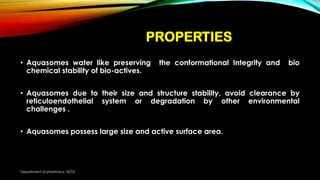 PROPERTIES
• Aquasomes water like preserving the conformational Integrity and bio
chemical stability of bio-actives.
• Aquasomes due to their size and structure stability, avoid clearance by
reticuloendothelial system or degradation by other environmental
challenges .
• Aquasomes possess large size and active surface area.
Department of pharmacy, ADTU
 