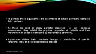 • In general these aquasomes are assemblies of simple polymers, complex
lipid mixtures
• As these are solid or glassy particles dispersed in an aqueous
environment, they exhibit the physical properties of colloids and their
mechanism of action is controlled by their surface chemistry.
• Aquasomes deliver their contents through a combination of specific
targeting, slow and sustained release process
Department of pharmacy, ADTU
 