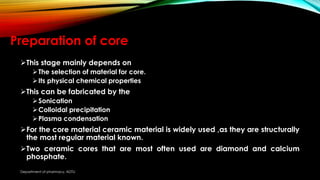 Preparation of core
This stage mainly depends on
The selection of material for core.
Its physical chemical properties
This can be fabricated by the
Sonication
Colloidal precipitation
Plasma condensation
For the core material ceramic material is widely used ,as they are structurally
the most regular material known.
Two ceramic cores that are most often used are diamond and calcium
phosphate.
Department of pharmacy, ADTU
 