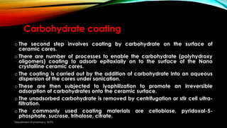 Carbohydrate coating
o The second step involves coating by carbohydrate on the surface of
ceramic cores.
o There are number of processes to enable the carbohydrate (polyhydroxy
oligomers) coating to adsorb epitaxially on to the surface of the Nano
crystalline ceramic cores.
o The coating is carried out by the addition of carbohydrate into an aqueous
dispersion of the cores under sonication.
o These are then subjected to lyophilization to promote an irreversible
adsorption of carbohydrates onto the ceramic surface.
o The unadsorbed carbohydrate is removed by centrifugation or stir cell ultra-
filtration.
o The commonly used coating materials are cellobiose, pyridoxal-5-
phosphate, sucrose, trihalose, citrate.
Department of pharmacy, ADTU
 