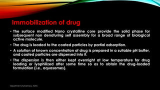 Immobilization of drug
• The surface modified Nano crystalline core provide the solid phase for
subsequent non denaturing self assembly for a broad range of biological
active molecule.
• The drug is loaded to the coated particles by partial adsorption.
• A solution of known concentration of drug is prepared in a suitable pH buffer,
and coated particles are dispersed into it.
• The dispersion is then either kept overnight at low temperature for drug
loading or lyophilized after some time so as to obtain the drug-loaded
formulation (i.e., aquasomes).
Department of pharmacy, ADTU
 