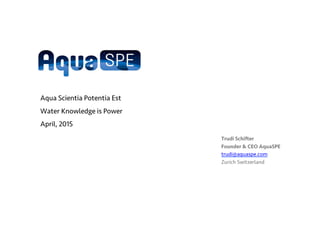 Trudi Schifter
Founder & CEO AquaSPE
trudi@aquaspe.com
Zurich Switzerland
Aqua Scientia Potentia Est
Water Knowledge is Power
April, 2015
 