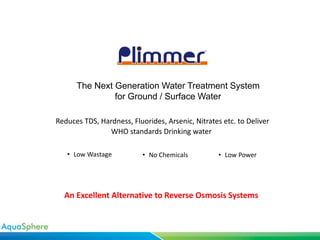 Reduces TDS, Hardness, Fluorides, Arsenic, Nitrates etc. to Deliver
WHO standards Drinking water
• No Chemicals • Low Power• Low Wastage
The Next Generation Water Treatment System
for Ground / Surface Water
An Excellent Alternative to Reverse Osmosis Systems
 