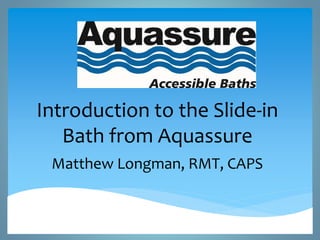 Introduction to the Slide-in 
Bath from Aquassure 
Matthew Longman, RMT, CAPS 
 