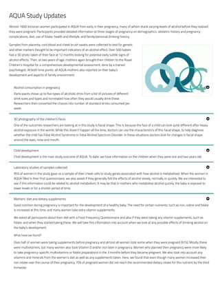 AQUA Study Updates
Almost 1600 Victorian women participated in AQUA from early in their pregnancy, many of whom drank varying levels of alcohol before they realised
they were pregnant. Participants provided detailed information at three stages of pregnancy on demographics, obstetric history and pregnancy
complications, diet, use of folate, health and lifestyle, and family/personal drinking history.
Samples from placenta, cord blood and cheek brush swabs were collected to test for genetic
and other markers thought to be important indicators of an alcohol effect. Over 500 babies
had a 3D photo taken of their face at 12 months looking for potential early subtle signs of
alcohol effects. Then, at two years of age, mothers again brought their children to the Royal
Children’s Hospital for a comprehensive developmental assessment, done by a trained
psychologist. At both time points, all AQUA mothers also reported on their baby’s
development and aspects of family environment.
Participants chose up to five types of alcoholic drink from a list of pictures of different
drink sizes and types and nominated how often they would usually drink these.
Researchers then converted the choices into number of standard drinks consumed per
week.
One of the outcomes researchers are looking at in this study is facial shape. This is because the face of a child can look quite different after heavy
alcohol exposure in the womb. While this doesn’t happen all the time, doctors can use the characteristics of this facial shape, to help diagnose
whether the child has Fetal Alcohol Syndrome or Fetal Alcohol Spectrum Disorder. In these situations doctors look for changes in facial shape
around the eyes, nose and mouth.
Child development is the main study outcome of AQUA. To date, we have information on the children when they were one and two years old.
95% of women in the study gave us a sample of their cheek cells to study genes associated with how alcohol is metabolised. When the women in
AQUA filled in their first questionnaire, we also asked if they generally felt the effects of alcohol slowly, normally or quickly. We are interested to
see if this information could be related to alcohol metabolism. It may be that in mothers who metabolise alcohol quickly, the baby is exposed to
lower levels or for a shorter period of time.
Good nutrition during pregnancy is important for the development of a healthy baby. The need for certain nutrients, such as iron, iodine and folate
is increased at this time, and many women take extra vitamin supplements.
We asked all participants about their diet with a Food Frequency Questionnaire and also if they were taking any vitamin supplements, such as
folate, and when they started taking these. We will take this information into account when we look at any possible effects of drinking alcohol on
the baby’s development.
What have we found?
Over half of women were taking supplements before pregnancy and almost all women took some when they were pregnant (91%). Mostly these
were multivitamins, but many women also took Vitamin D and/or iron later in pregnancy. Women who planned their pregnancy were more likely
to take pregnancy-specific multivitamins or folate preparations in the 3 months before they became pregnant. We also took into account any
vitamins and minerals from the women’s diet as well as any supplements taken. Here, we found that even though many women increased their
iron intake over the course of their pregnancy, 70% of pregnant women did not reach the recommended dietary intake for this nutrient by the third
trimester.
Alcohol consumption in pregnancy !
3D photography of the children’s faces !
Child development !
Laboratory studies of samples collected !
Mothers’ diet and dietary supplements "
 