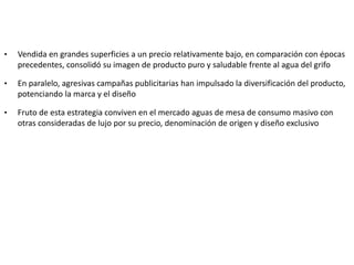 • Vendida en grandes superficies a un precio relativamente bajo, en comparación con épocas
precedentes, consolidó su imagen de producto puro y saludable frente al agua del grifo
• En paralelo, agresivas campañas publicitarias han impulsado la diversificación del producto,
potenciando la marca y el diseño
• Fruto de esta estrategia conviven en el mercado aguas de mesa de consumo masivo con
otras consideradas de lujo por su precio, denominación de origen y diseño exclusivo
 
