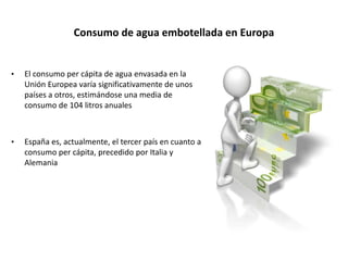 Consumo de agua embotellada en Europa
• El consumo per cápita de agua envasada en la
Unión Europea varía significativamente de unos
países a otros, estimándose una media de
consumo de 104 litros anuales
• España es, actualmente, el tercer país en cuanto a
consumo per cápita, precedido por Italia y
Alemania
 