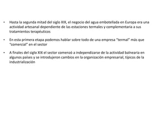 • Hasta la segunda mitad del siglo XIX, el negocio del agua embotellada en Europa era una
actividad artesanal dependiente de las estaciones termales y complementaria a sus
tratamientos terapéuticos
• En esta primera etapa podemos hablar sobre todo de una empresa “termal” más que
“comercial” en el sector
• A finales del siglo XIX el sector comenzó a independizarse de la actividad balnearia en
algunos países y se introdujeron cambios en la organización empresarial, típicos de la
industrialización
 