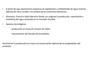 • A partir de aquí aparecieron empresas de explotación y embotellado de agua mineral,
además de otras nacidas a la sombra de las estaciones balnearias
• Alemania, Francia e Italia lideraron desde sus orígenes la producción, exportación y
marketing del agua envasada en el mercado mundial
• Avances tecnológicos:
- producción en masa de envases de vidrio
- mecanización del llenado de las botellas
Permitieron la producción en masa y la conservación óptima de las propiedades del
producto
 