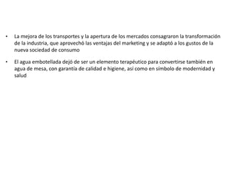 • La mejora de los transportes y la apertura de los mercados consagraron la transformación
de la industria, que aprovechó las ventajas del marketing y se adaptó a los gustos de la
nueva sociedad de consumo
• El agua embotellada dejó de ser un elemento terapéutico para convertirse también en
agua de mesa, con garantía de calidad e higiene, así como en símbolo de modernidad y
salud
 