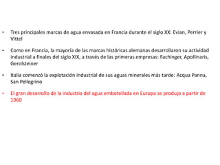 • Tres principales marcas de agua envasada en Francia durante el siglo XX: Evian, Perrier y
Vittel
• Como en Francia, la mayoría de las marcas históricas alemanas desarrollaron su actividad
industrial a finales del siglo XIX, a través de las primeras empresas: Fachinger, Apollinaris,
Gerolsteiner
• Italia comenzó la explotación industrial de sus aguas minerales más tarde: Acqua Panna,
San Pellegrino
• El gran desarrollo de la industria del agua embotellada en Europa se produjo a partir de
1960
 