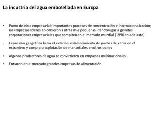 • Punto de vista empresarial: importantes procesos de concentración e internacionalización;
las empresas líderes absorbieron a otras más pequeñas, dando lugar a grandes
corporaciones empresariales que compiten en el mercado mundial (1990 en adelante)
• Expansión geográfica hacia el exterior: establecimiento de puntos de venta en el
extranjero y compra o explotación de manantiales en otros países
• Algunos productores de agua se convirtieron en empresas multinacionales
• Entraron en el mercado grandes empresas de alimentación
La industria del agua embotellada en Europa
 