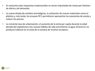 • En conjunto estas respuestas empresariales se vieron impulsadas de nuevo por factores
de oferta y de demanda:
• La nueva oleada de cambios tecnológicos, la utilización de nuevos materiales como el
plástico y, más tarde, los envases PET, permitieron aprovechar las economías de escala y
reducir los precios.
• La creciente tasa de urbanización, el aumento de la renta per capita durante la edad
dorada del capitalismo y los nuevos hábitos de vida convirtieron al agua mineral en un
producto habitual en la cesta de la compra de muchos europeos.
 