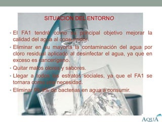 Necesidades a satisfacer
• El FA1 tendrá como su principal objetivo mejorar la
calidad del agua al consumidor.
• Eliminar en su mayoría la contaminación del agua por
cloro residual aplicado al desinfectar el agua, ya que en
exceso es cancerígeno.
• Quitar malos olores y sabores.
• Llegar a todos los estratos sociales, ya que el FA1 se
tornara como una necesidad.
• Eliminar 99,9% de bacterias en agua a consumir.
SITUACION DEL ENTORNO
 