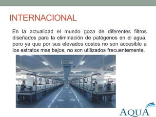 INTERNACIONAL
En la actualidad el mundo goza de diferentes filtros
diseñados para la eliminación de patógenos en el agua,
pero ya que por sus elevados costos no son accesible a
los estratos mas bajos, no son utilizados frecuentemente.
 