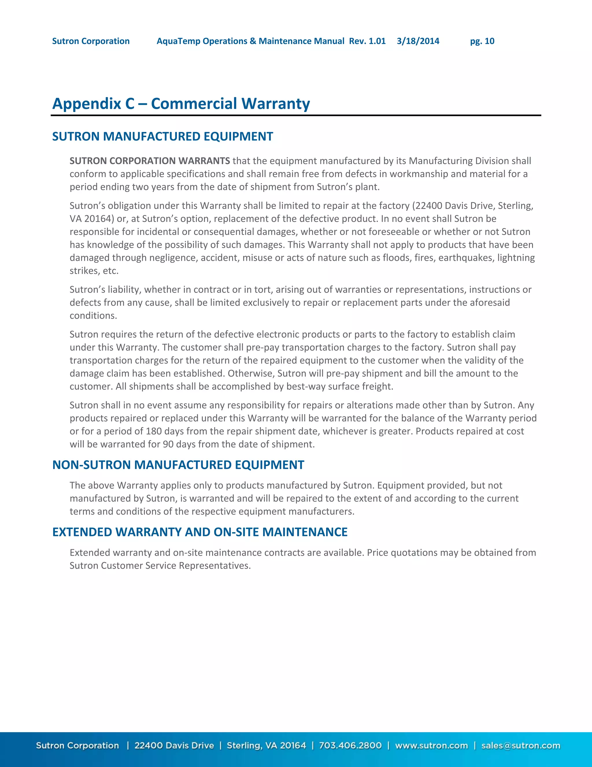 Sutron Corporation AquaTemp Operations & Maintenance Manual Rev. 1.01 3/18/2014 pg. 10
Appendix C – Commercial Warranty
SUTRON MANUFACTURED EQUIPMENT
SUTRON CORPORATION WARRANTS that the equipment manufactured by its Manufacturing Division shall
conform to applicable specifications and shall remain free from defects in workmanship and material for a
period ending two years from the date of shipment from Sutron’s plant.
Sutron’s obligation under this Warranty shall be limited to repair at the factory (22400 Davis Drive, Sterling,
VA 20164) or, at Sutron’s option, replacement of the defective product. In no event shall Sutron be
responsible for incidental or consequential damages, whether or not foreseeable or whether or not Sutron
has knowledge of the possibility of such damages. This Warranty shall not apply to products that have been
damaged through negligence, accident, misuse or acts of nature such as floods, fires, earthquakes, lightning
strikes, etc.
Sutron’s liability, whether in contract or in tort, arising out of warranties or representations, instructions or
defects from any cause, shall be limited exclusively to repair or replacement parts under the aforesaid
conditions.
Sutron requires the return of the defective electronic products or parts to the factory to establish claim
under this Warranty. The customer shall pre-pay transportation charges to the factory. Sutron shall pay
transportation charges for the return of the repaired equipment to the customer when the validity of the
damage claim has been established. Otherwise, Sutron will pre-pay shipment and bill the amount to the
customer. All shipments shall be accomplished by best-way surface freight.
Sutron shall in no event assume any responsibility for repairs or alterations made other than by Sutron. Any
products repaired or replaced under this Warranty will be warranted for the balance of the Warranty period
or for a period of 180 days from the repair shipment date, whichever is greater. Products repaired at cost
will be warranted for 90 days from the date of shipment.
NON-SUTRON MANUFACTURED EQUIPMENT
The above Warranty applies only to products manufactured by Sutron. Equipment provided, but not
manufactured by Sutron, is warranted and will be repaired to the extent of and according to the current
terms and conditions of the respective equipment manufacturers.
EXTENDED WARRANTY AND ON-SITE MAINTENANCE
Extended warranty and on-site maintenance contracts are available. Price quotations may be obtained from
Sutron Customer Service Representatives.
 