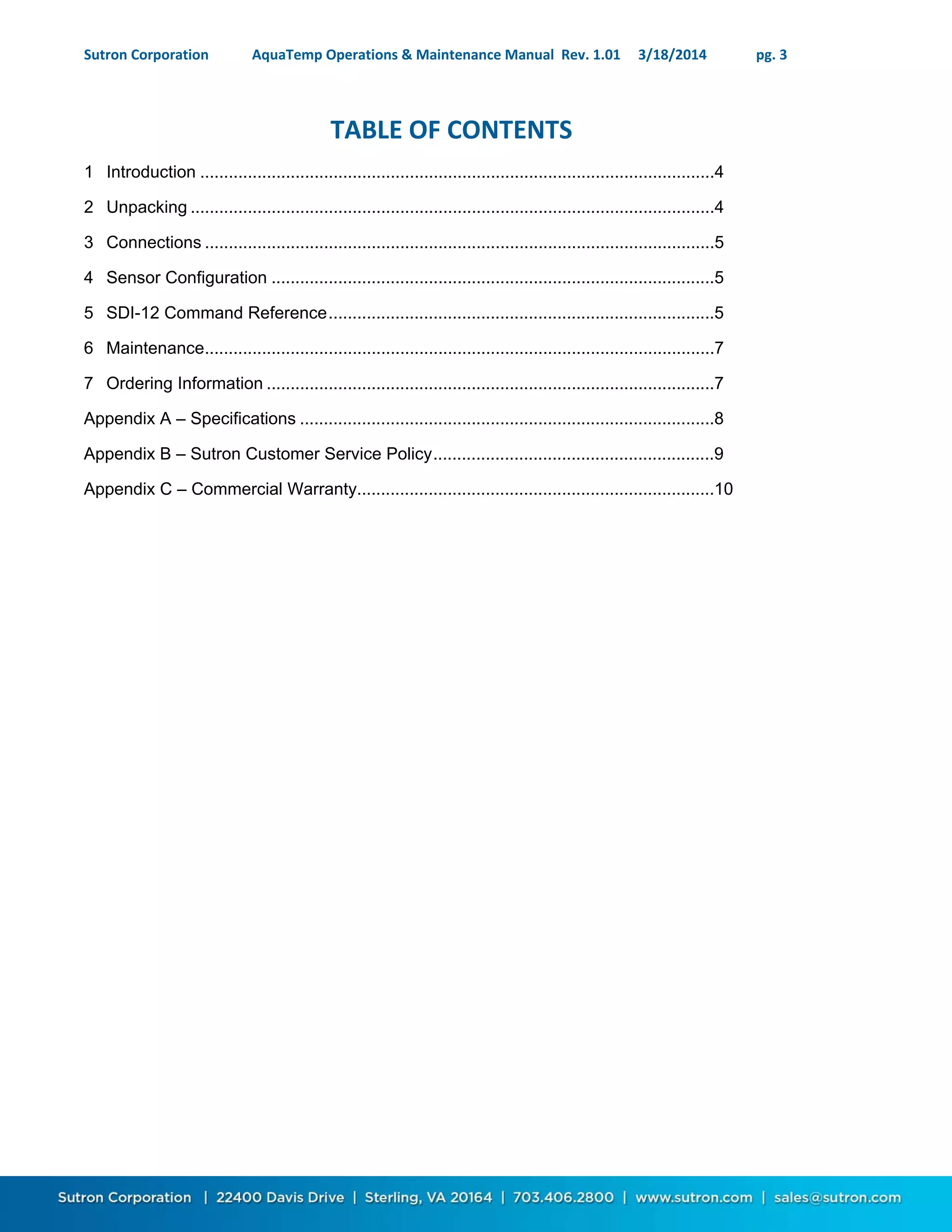 Sutron Corporation AquaTemp Operations & Maintenance Manual Rev. 1.01 3/18/2014 pg. 3
TABLE OF CONTENTS
1 Introduction ............................................................................................................4
2 Unpacking ..............................................................................................................4
3 Connections ...........................................................................................................5
4 Sensor Configuration .............................................................................................5
5 SDI-12 Command Reference.................................................................................5
6 Maintenance...........................................................................................................7
7 Ordering Information ..............................................................................................7
Appendix A – Specifications .......................................................................................8
Appendix B – Sutron Customer Service Policy...........................................................9
Appendix C – Commercial Warranty...........................................................................10
 