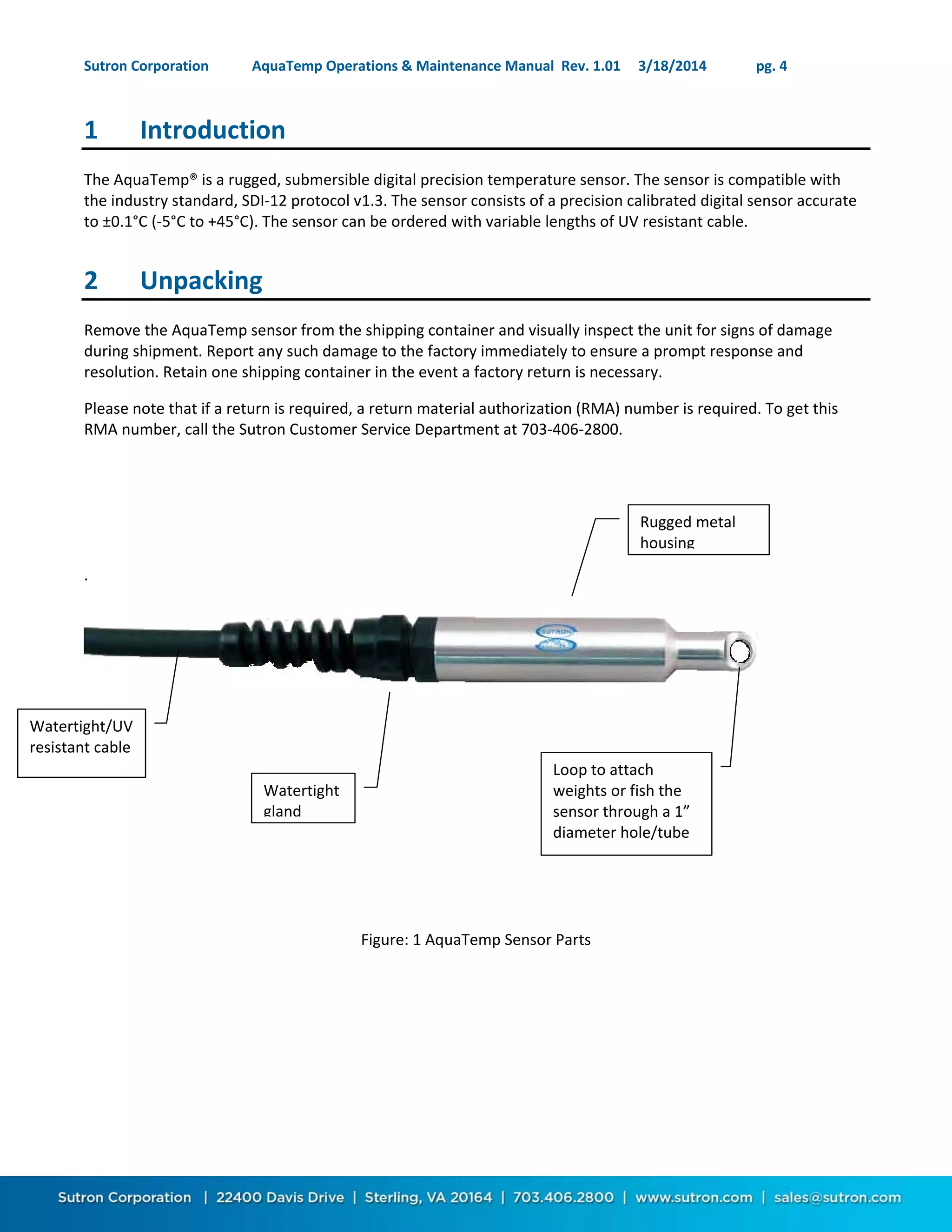 Sutron Corporation AquaTemp Operations & Maintenance Manual Rev. 1.01 3/18/2014 pg. 4
1 Introduction
The AquaTemp® is a rugged, submersible digital precision temperature sensor. The sensor is compatible with
the industry standard, SDI-12 protocol v1.3. The sensor consists of a precision calibrated digital sensor accurate
to ±0.1°C (-5°C to +45°C). The sensor can be ordered with variable lengths of UV resistant cable.
2 Unpacking
Remove the AquaTemp sensor from the shipping container and visually inspect the unit for signs of damage
during shipment. Report any such damage to the factory immediately to ensure a prompt response and
resolution. Retain one shipping container in the event a factory return is necessary.
Please note that if a return is required, a return material authorization (RMA) number is required. To get this
RMA number, call the Sutron Customer Service Department at 703-406-2800.
.
Figure: 1 AquaTemp Sensor Parts
Watertight/UV
resistant cable
Loop to attach
weights or fish the
sensor through a 1”
diameter hole/tube
Watertight
gland
Rugged metal
housing
 