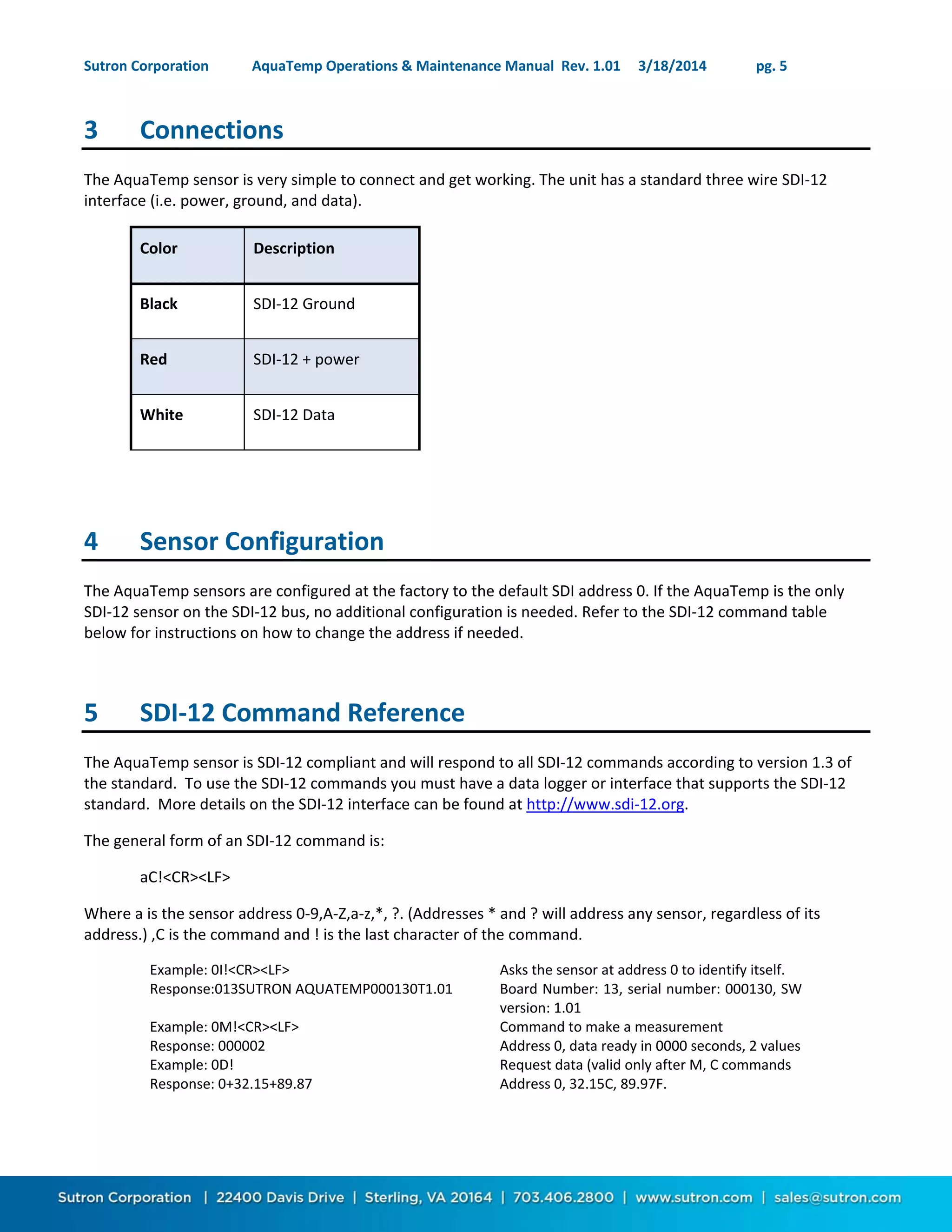 Sutron Corporation AquaTemp Operations & Maintenance Manual Rev. 1.01 3/18/2014 pg. 5
3 Connections
The AquaTemp sensor is very simple to connect and get working. The unit has a standard three wire SDI-12
interface (i.e. power, ground, and data).
Color Description
Black SDI-12 Ground
Red SDI-12 + power
White SDI-12 Data
4 Sensor Configuration
The AquaTemp sensors are configured at the factory to the default SDI address 0. If the AquaTemp is the only
SDI-12 sensor on the SDI-12 bus, no additional configuration is needed. Refer to the SDI-12 command table
below for instructions on how to change the address if needed.
5 SDI-12 Command Reference
The AquaTemp sensor is SDI-12 compliant and will respond to all SDI-12 commands according to version 1.3 of
the standard. To use the SDI-12 commands you must have a data logger or interface that supports the SDI-12
standard. More details on the SDI-12 interface can be found at http://www.sdi-12.org.
The general form of an SDI-12 command is:
aC!<CR><LF>
Where a is the sensor address 0-9,A-Z,a-z,*, ?. (Addresses * and ? will address any sensor, regardless of its
address.) ,C is the command and ! is the last character of the command.
Example: 0I!<CR><LF> Asks the sensor at address 0 to identify itself.
Response:013SUTRON AQUATEMP000130T1.01 Board Number: 13, serial number: 000130, SW
version: 1.01
Example: 0M!<CR><LF> Command to make a measurement
Response: 000002 Address 0, data ready in 0000 seconds, 2 values
Example: 0D! Request data (valid only after M, C commands
Response: 0+32.15+89.87 Address 0, 32.15C, 89.97F.
 