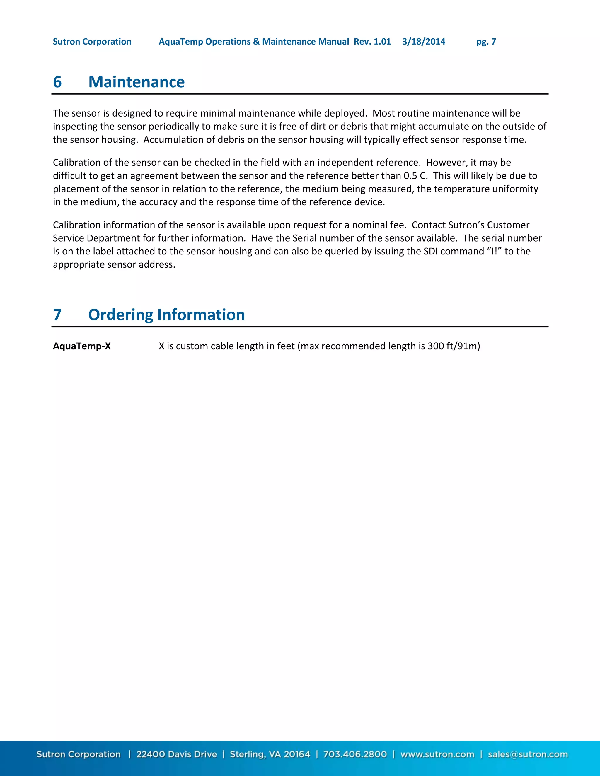 Sutron Corporation AquaTemp Operations & Maintenance Manual Rev. 1.01 3/18/2014 pg. 7
6 Maintenance
The sensor is designed to require minimal maintenance while deployed. Most routine maintenance will be
inspecting the sensor periodically to make sure it is free of dirt or debris that might accumulate on the outside of
the sensor housing. Accumulation of debris on the sensor housing will typically effect sensor response time.
Calibration of the sensor can be checked in the field with an independent reference. However, it may be
difficult to get an agreement between the sensor and the reference better than 0.5 C. This will likely be due to
placement of the sensor in relation to the reference, the medium being measured, the temperature uniformity
in the medium, the accuracy and the response time of the reference device.
Calibration information of the sensor is available upon request for a nominal fee. Contact Sutron’s Customer
Service Department for further information. Have the Serial number of the sensor available. The serial number
is on the label attached to the sensor housing and can also be queried by issuing the SDI command “I!” to the
appropriate sensor address.
7 Ordering Information
AquaTemp-X X is custom cable length in feet (max recommended length is 300 ft/91m)
 