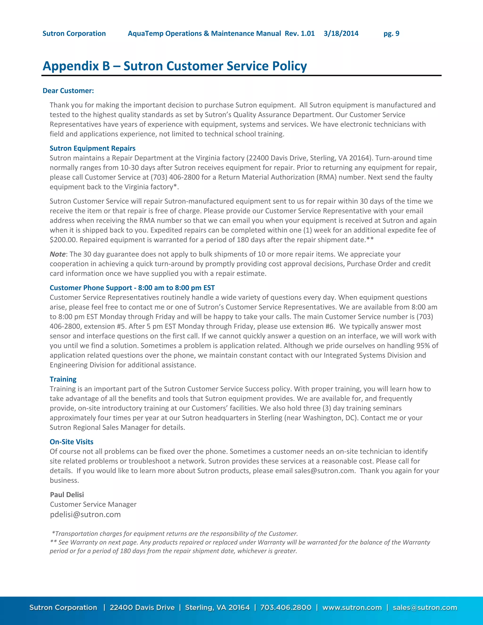 Sutron Corporation AquaTemp Operations & Maintenance Manual Rev. 1.01 3/18/2014 pg. 9
Appendix B – Sutron Customer Service Policy
Dear Customer:
Thank you for making the important decision to purchase Sutron equipment. All Sutron equipment is manufactured and
tested to the highest quality standards as set by Sutron’s Quality Assurance Department. Our Customer Service
Representatives have years of experience with equipment, systems and services. We have electronic technicians with
field and applications experience, not limited to technical school training.
Sutron Equipment Repairs
Sutron maintains a Repair Department at the Virginia factory (22400 Davis Drive, Sterling, VA 20164). Turn-around time
normally ranges from 10-30 days after Sutron receives equipment for repair. Prior to returning any equipment for repair,
please call Customer Service at (703) 406-2800 for a Return Material Authorization (RMA) number. Next send the faulty
equipment back to the Virginia factory*.
Sutron Customer Service will repair Sutron-manufactured equipment sent to us for repair within 30 days of the time we
receive the item or that repair is free of charge. Please provide our Customer Service Representative with your email
address when receiving the RMA number so that we can email you when your equipment is received at Sutron and again
when it is shipped back to you. Expedited repairs can be completed within one (1) week for an additional expedite fee of
$200.00. Repaired equipment is warranted for a period of 180 days after the repair shipment date.**
Note: The 30 day guarantee does not apply to bulk shipments of 10 or more repair items. We appreciate your
cooperation in achieving a quick turn-around by promptly providing cost approval decisions, Purchase Order and credit
card information once we have supplied you with a repair estimate.
Customer Phone Support - 8:00 am to 8:00 pm EST
Customer Service Representatives routinely handle a wide variety of questions every day. When equipment questions
arise, please feel free to contact me or one of Sutron’s Customer Service Representatives. We are available from 8:00 am
to 8:00 pm EST Monday through Friday and will be happy to take your calls. The main Customer Service number is (703)
406-2800, extension #5. After 5 pm EST Monday through Friday, please use extension #6. We typically answer most
sensor and interface questions on the first call. If we cannot quickly answer a question on an interface, we will work with
you until we find a solution. Sometimes a problem is application related. Although we pride ourselves on handling 95% of
application related questions over the phone, we maintain constant contact with our Integrated Systems Division and
Engineering Division for additional assistance.
Training
Training is an important part of the Sutron Customer Service Success policy. With proper training, you will learn how to
take advantage of all the benefits and tools that Sutron equipment provides. We are available for, and frequently
provide, on-site introductory training at our Customers’ facilities. We also hold three (3) day training seminars
approximately four times per year at our Sutron headquarters in Sterling (near Washington, DC). Contact me or your
Sutron Regional Sales Manager for details.
On-Site Visits
Of course not all problems can be fixed over the phone. Sometimes a customer needs an on-site technician to identify
site related problems or troubleshoot a network. Sutron provides these services at a reasonable cost. Please call for
details. If you would like to learn more about Sutron products, please email sales@sutron.com. Thank you again for your
business.
Paul Delisi
Customer Service Manager
pdelisi@sutron.com
*Transportation charges for equipment returns are the responsibility of the Customer.
** See Warranty on next page. Any products repaired or replaced under Warranty will be warranted for the balance of the Warranty
period or for a period of 180 days from the repair shipment date, whichever is greater.
 