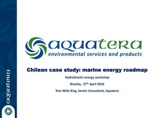 Chilean case study: marine energy roadmap
Hydrokinetic energy workshop
Brasilia, 27th April 2016
Tom Wills IEng, Senior Consultant, Aquatera
 
